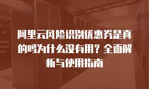 阿里云风险识别优惠券是真的吗为什么没有用？全面解析与使用指南
