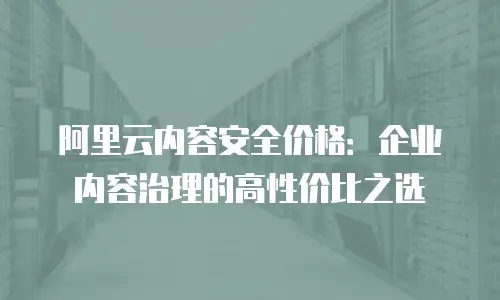 阿里云内容安全价格：企业内容治理的高性价比之选