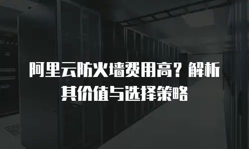 阿里云防火墙费用高？解析其价值与选择策略