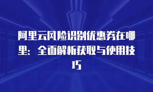 阿里云风险识别优惠券在哪里：全面解析获取与使用技巧