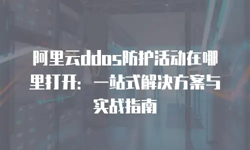 阿里云ddos防护活动在哪里打开：一站式解决方案与实战指南
