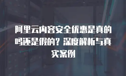 阿里云内容安全优惠是真的吗还是假的？深度解析与真实案例