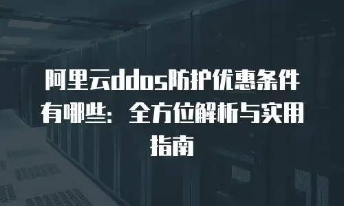 阿里云ddos防护优惠条件有哪些：全方位解析与实用指南