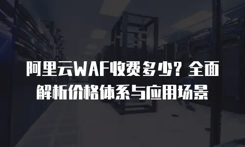 阿里云WAF收费多少？全面解析价格体系与应用场景