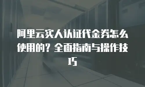 阿里云实人认证代金券怎么使用的？全面指南与操作技巧