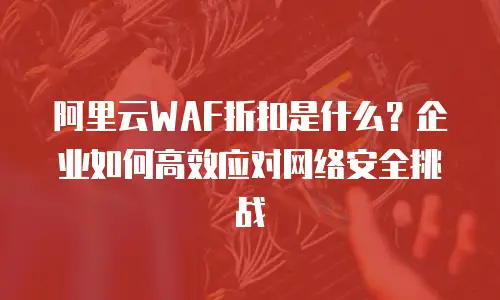 阿里云WAF折扣是什么？企业如何高效应对网络安全挑战