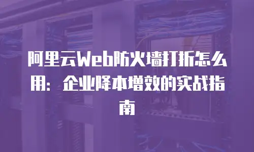 阿里云Web防火墙打折怎么用：企业降本增效的实战指南