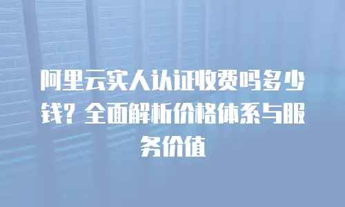 阿里云实人认证收费吗多少钱？全面解析价格体系与服务价值