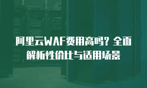 阿里云WAF费用高吗？全面解析性价比与适用场景