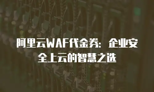 阿里云WAF代金券：企业安全上云的智慧之选