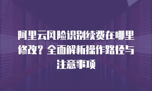 阿里云风险识别续费在哪里修改？全面解析操作路径与注意事项