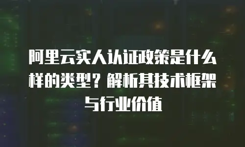 阿里云实人认证政策是什么样的类型？解析其技术框架与行业价值