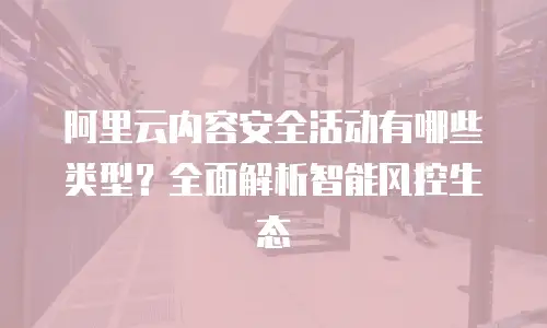 阿里云内容安全活动有哪些类型？全面解析智能风控生态