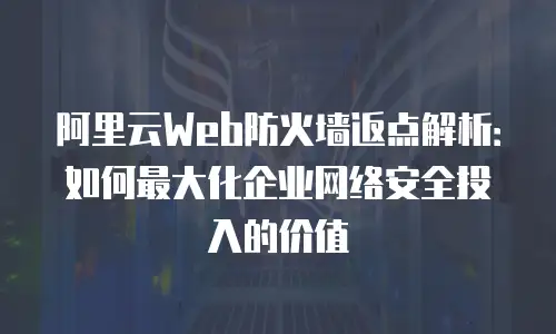 阿里云Web防火墙返点解析：如何最大化企业网络安全投入的价值