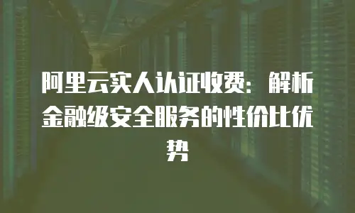 阿里云实人认证收费：解析金融级安全服务的性价比优势