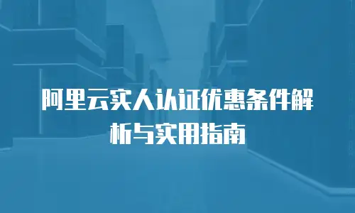 阿里云实人认证优惠条件解析与实用指南
