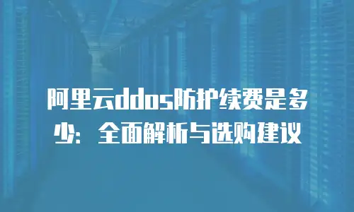 阿里云ddos防护续费是多少：全面解析与选购建议