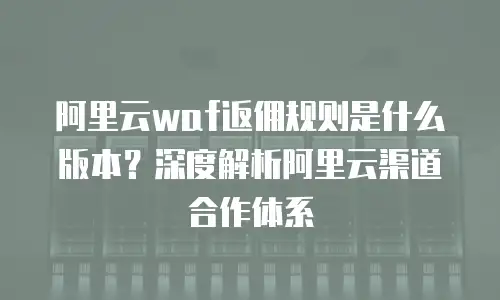 阿里云waf返佣规则是什么版本？深度解析阿里云渠道合作体系