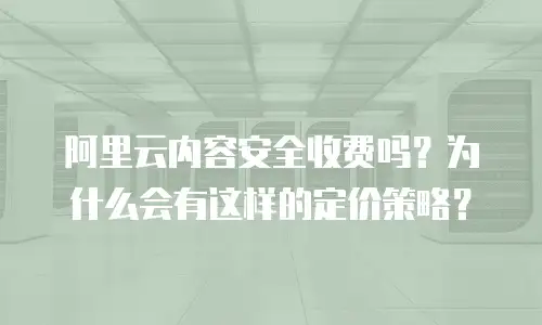 阿里云内容安全收费吗？为什么会有这样的定价策略？
