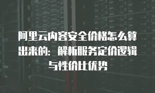 阿里云内容安全价格怎么算出来的：解析服务定价逻辑与性价比优势