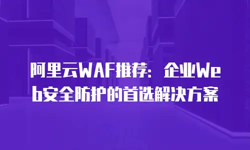 阿里云WAF推荐：企业Web安全防护的首选解决方案