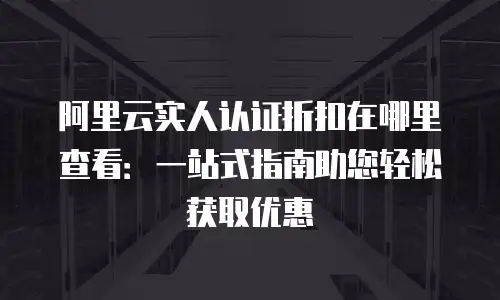 阿里云实人认证折扣在哪里查看：一站式指南助您轻松获取优惠