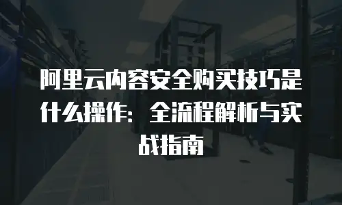 阿里云内容安全购买技巧是什么操作：全流程解析与实战指南