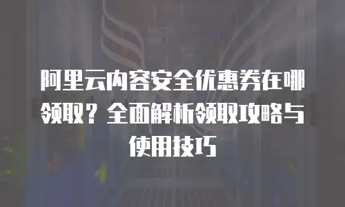 阿里云内容安全优惠券在哪领取？全面解析领取攻略与使用技巧