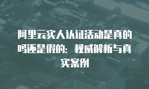 阿里云实人认证活动是真的吗还是假的：权威解析与真实案例