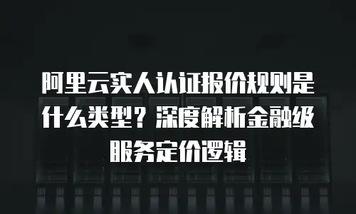 阿里云实人认证报价规则是什么类型？深度解析金融级服务定价逻辑