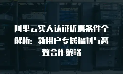 阿里云实人认证优惠条件全解析：新用户专属福利与高效合作策略