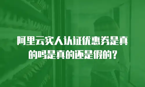 阿里云实人认证优惠券是真的吗是真的还是假的？