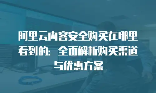 阿里云内容安全购买在哪里看到的：全面解析购买渠道与优惠方案