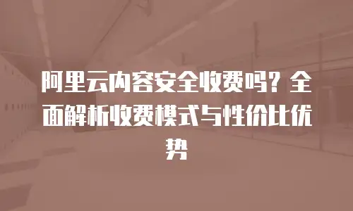 阿里云内容安全收费吗？全面解析收费模式与性价比优势