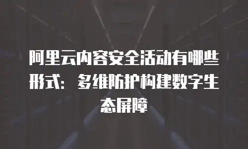 阿里云内容安全活动有哪些形式：多维防护构建数字生态屏障