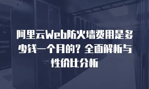 阿里云Web防火墙费用是多少钱一个月的？全面解析与性价比分析