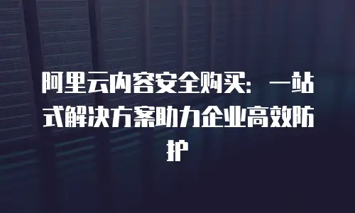 阿里云内容安全购买：一站式解决方案助力企业高效防护