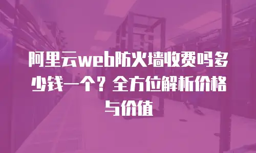 阿里云web防火墙收费吗多少钱一个？全方位解析价格与价值