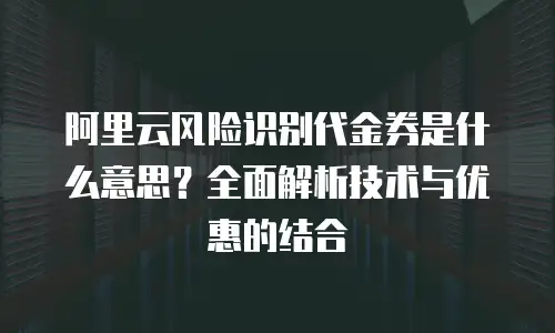 阿里云风险识别代金券是什么意思？全面解析技术与优惠的结合