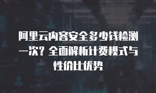 阿里云内容安全多少钱检测一次？全面解析计费模式与性价比优势
