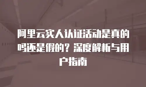 阿里云实人认证活动是真的吗还是假的？深度解析与用户指南