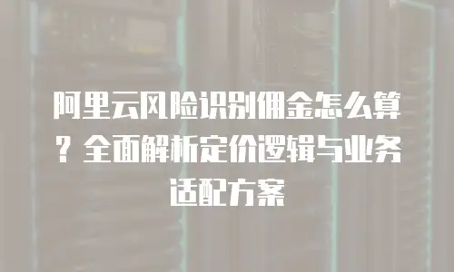 阿里云风险识别佣金怎么算？全面解析定价逻辑与业务适配方案