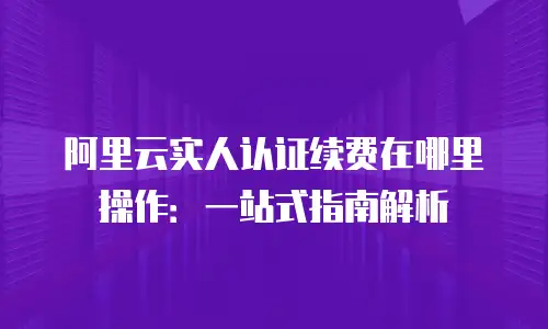 阿里云实人认证续费在哪里操作：一站式指南解析