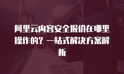 阿里云内容安全报价在哪里操作的？一站式解决方案解析