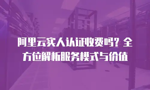 阿里云实人认证收费吗？全方位解析服务模式与价值