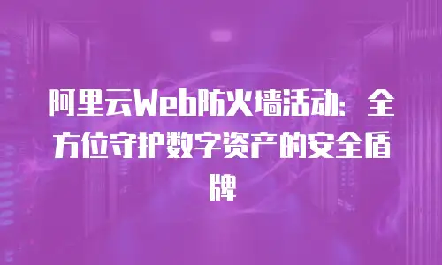 阿里云Web防火墙活动：全方位守护数字资产的安全盾牌
