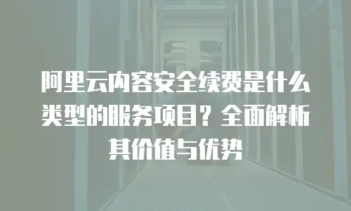 阿里云内容安全续费是什么类型的服务项目？全面解析其价值与优势