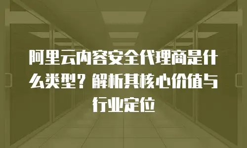 阿里云内容安全代理商是什么类型？解析其核心价值与行业定位