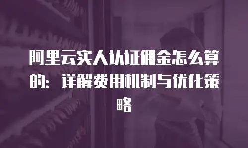 阿里云实人认证佣金怎么算的：详解费用机制与优化策略