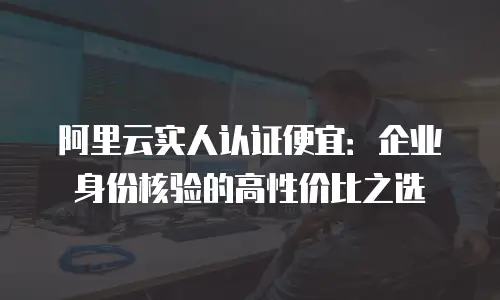 阿里云实人认证便宜：企业身份核验的高性价比之选